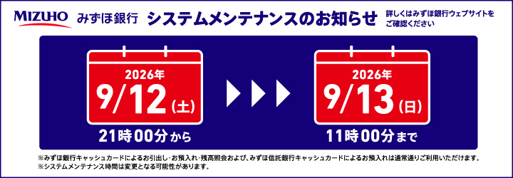 みずほ銀行 システムメンテナンスのお知らせ 詳しくはみずほ銀行ウェブサイトをご確認ください 2026年9/12（土）21時00分から2026年9月13日（日）11時00分まで ※みずほ銀行キャッシュカードによるお引出し・お預入れ・残高照会および、みずほ信託銀行キャッシュカードによるお預入れは通常通りご利用いただけます。※システムメンテナンス時間は変更となる可能性があります。