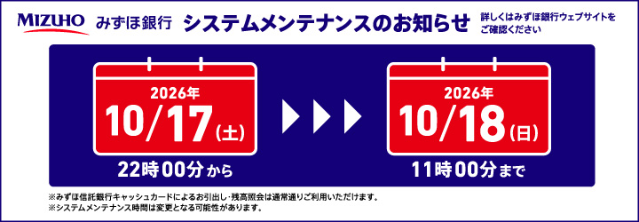 みずほ銀行 システムメンテナンスのお知らせ 詳しくはみずほ銀行ウェブサイトをご確認ください 2026年10/17（土）22時00分から2026年10/18（日）11時00分まで ※みずほ信託銀行キャッシュカードによるお引出し・残高照会は通常通りご利用いただけます。※システムメンテナンス時間は変更となる可能性があります。