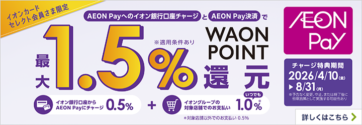 イオンカードセレクト会員さま限定 AEON Payへのイオン銀行口座チャージとAEON Pay決済で最大1.5％WAON POINT還元 ※適用条件あり イオン銀行口座からAEON Payにチャージ 0.5％ + イオングループの対象店舗でのお支払い いつでも1.0％※　※対象店舗以外でのお支払い0.5％ AEON Pay チャージ特典期間 2026/4/10（金）～8/31（月） ※予告なく変更、中止、または終了後に恒常施策として実施する可能性あり 詳しくはこちら