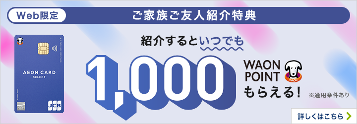 Web限定 ご家族ご友人紹介特典 紹介するといつでも1,000WAON POINTもらえる！ ※適用条件あり 期間限定 2026/1/5（月）～2/20（金）の期間中 29歳以下の方を紹介するとさらに500WAON POINTもらえる！ ※適用条件あり 詳しくはこちら