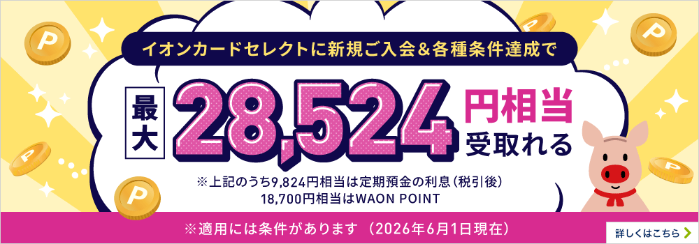 イオンカードセレクトに新規ご入会＆各種条件達成で最大28,524円相当受取れる※上記のうち9,824円相当は定期預金の利息（税引後）18,700円相当はWAON POINT※適用には条件があります 詳しくはこちら