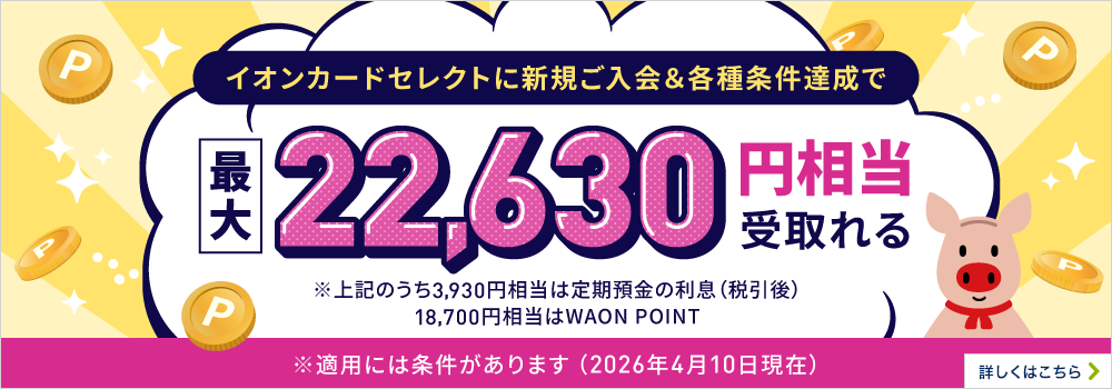 イオンカードセレクトに新規ご入会＆各種条件達成で最大22,630円相当受取れる※上記のうち3,930円相当は定期預金の利息（税引後）18,700円相当はWAON POINT※適用には条件があります 詳しくはこちら