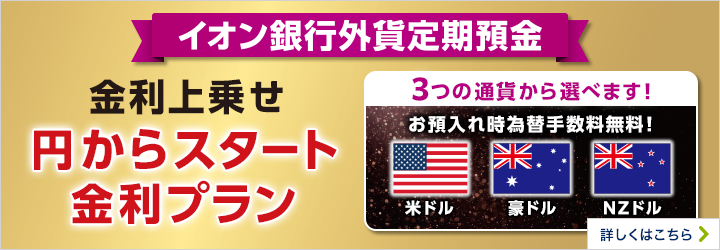 イオン銀行外貨定期預金 金利上乗せ 円からスタート金利プラン 3つの通貨から選べます！ お預入時為替手数料無料！ 米ドル 豪ドル NZドル 詳しくはこちら