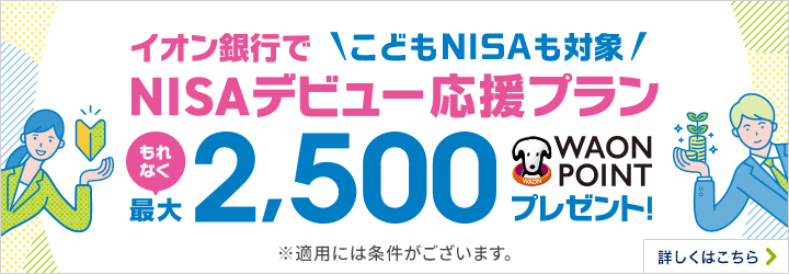 イオン銀行で 気楽に聞ける、気軽に始めるNISAデビュー応援プラン NISA口座開設と普通預金口座へ2万円以上の入金でもれなく最大2,500WAON POINTプレゼント！ ※適用には条件がございます。 詳しくはこちら
