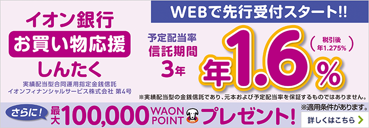イオン銀行 お買い物応援しんたく 実績配当型合同運用指定金銭信託 イオンフィナンシャルサービス株式会社 第4号 予定配当率 信託期間 3年 年1.6％（税引後 年1.275％） ※実績配当型の金銭信託であり、元本および予定配当率を保証するものではありません。 さらに！最大100,000WAON POINTプレゼント！ ※適用条件があります。 詳しくはこちら