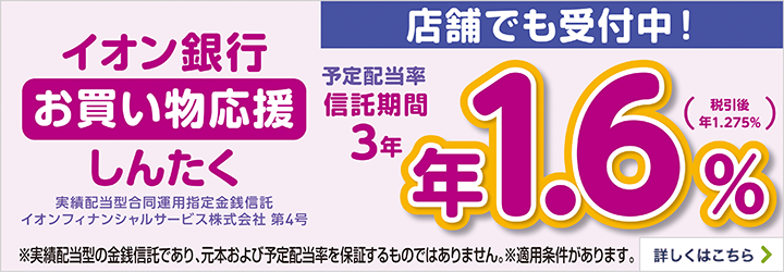 イオン銀行 お買い物応援しんたく 実績配当型合同運用指定金銭信託 イオンフィナンシャルサービス株式会社 第4号 予定配当率 信託期間 3年 年1.6％（税引後 年1.275％） ※実績配当型の金銭信託であり、元本および予定配当率を保証するものではありません。 さらに！最大100,000WAON POINTプレゼント！ ※適用条件があります。 詳しくはこちら