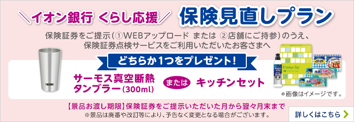 ＼イオン銀行 くらし応援／ 保険見直しプラン 保険証券をご提示（①WEBアップロード または ②店舗にご持参）のうえ、保険証券点検サービスをご利用いただいたお客さまへ どちらか1つをプレゼント！ サーモス真空断熱タンブラー（300ml）またはキッチンセット ＊画像はイメージです。 【景品お渡し期限】保険証券をご提示いただいた月からよく翌月末まで ※景品は廃番や改定等により、予告なく変更となる場合がございます。 詳しくはこちら