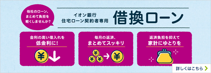 他社のローン、まとめて負担を軽くしませんか？ イオン銀行 住宅ローン契約者専用 借換ローン 金利の高い借入れを低金利に！ 毎月の返済、まとめてスッキリ 返済負担を抑えて家計にゆとりを 詳しくはこちら