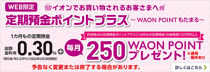 WEB限定イオンでお買物されるお客さまへ 定期預金ポイントプラス～WAON POINTもたまる～ 1カ月もの定期預金＋月末時点の定期預金ポイントプラス（1カ月もの定期預金）の総残高100万円以上毎月250WAON POINTプレゼント！※適用条件あり 予告なく変更または終了する場合があります。 詳しくはこちら"