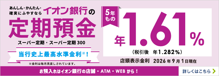 あんしん・かんたん・確実にふやすならイオン銀行の定期預金5年もの スーパー定期・スーパー定期300 お預入れはイオン銀行の店舗・ATM・WEBから！ 詳しくはこちら