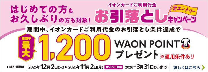 はじめての方もお久しぶりの方も対象！ イオンカードご利用代金お引落としキャンペーン＜要エントリー＞ 期間中、イオンカードご利用代金のお引落とし条件達成で期間中最大1,200WAON POINTプレゼント ※適用条件あり 口座引落期間：2025年12月2日（火）～2026年11月2日（月） エントリー期間：2026年3月31日（火）まで 詳しくはこちら