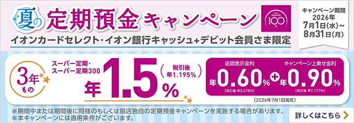 夏の定期預金キャンペーン イオンカードセレクト・イオン銀行キャッシュ+デビット会員さま限定 キャンペーン期間：2026年7月1日（水）～8月31日（月） ※期間中または期間後に同様のもしくは個店独自の定期預金キャンペーンを実施する場合があります。 ※本キャンペーンには適用条件がございます。 詳しくはこちら