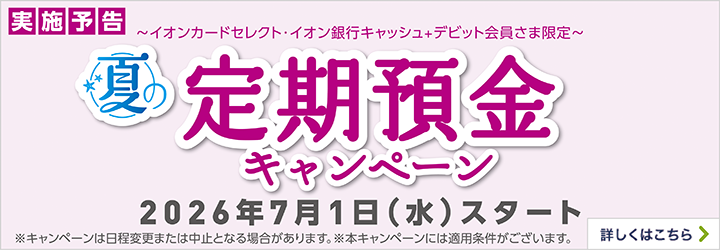 実施予告 ～イオンカードセレクト・イオン銀行キャッシュ＋デビット会員さま限定～ 夏の定期預金キャンペーン 2026年7月1日（水）スタート ※キャンペーンは日程変更または中止となる場合があります。※本キャンペーンは適用条件がございます。 詳しくはこちら