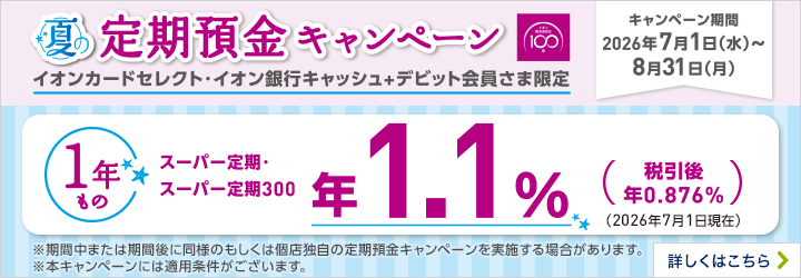夏の定期預金キャンペーン イオンカードセレクト・イオン銀行キャッシュ+デビット会員さま限定 キャンペーン期間：2026年7月1日（水）～8月31日（月） ※期間中または期間後に同様のもしくは個店独自の定期預金キャンペーンを実施する場合があります。 ※本キャンペーンには適用条件がございます。 詳しくはこちら