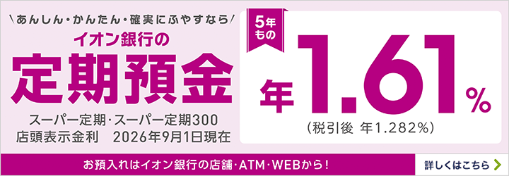 あんしん・かんたん・確実にふやすならイオン銀行の定期預金5年もの スーパー定期・スーパー定期300 お預入れはイオン銀行の店舗・ATM・WEBから！ 詳しくはこちら