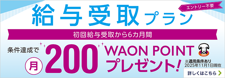 エントリー不要 給与受取プラン 初回給与受取から6カ月間 条件達成で月200WAON POINTプレゼント！ ※適用条件あり 2025年11月1日現在 詳しくはこちら