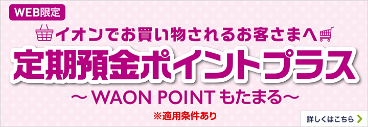 WEB限定イオンでお買物されるお客さまへ 定期預金ポイントプラス～WAON POINTもたまる～ 1カ月もの定期預金＋月末時点の定期預金ポイントプラス（1カ月もの定期預金）の総残高100万円以上毎月250WAON POINTプレゼント！※適用条件あり 予告なく変更または終了する場合があります。 詳しくはこちら