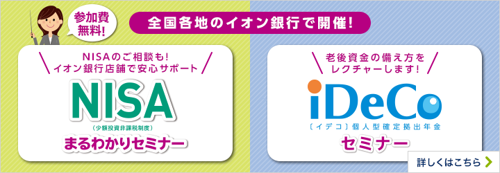 参加費無料！ 全国各地のイオン銀行で開催！ いま、大注目の新しい節税制度をご紹介！ 新NISA（少額投資非課税制度）まるわかりセミナー 老後の資金の備え方をレクチャーします！ iDeCo〔イデコ〕個人型確定拠出年金セミナー 詳しくはこちら