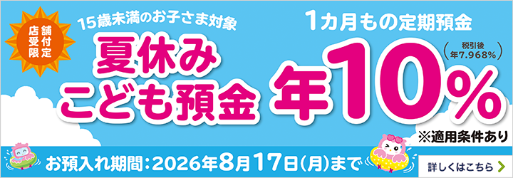 店舗受付限定 15歳未満のお子さま対象 夏休みこども預金 1ヵ月もの定期預金 お預入れ期間：2026年8月17日（月）まで※適用条件あり 詳しくはこちら