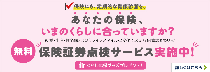 保険にも、定期的な健康診断を。あなたの保険、いまのくらしに合っていますか？結婚・出産・住宅購入など、ライフスタイルの変化で必要な保障は変わります 無料保険証券点検サービス実施中！くらし応援グッズプレゼント！詳しくはこちら