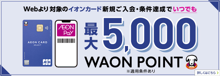 Webより対象のイオンカード新規ご入会・ご利用でいつでも最大5,000WAON POINT ※イオンウォレットご登録など適用条件あり ※累計1万円（税込）以上のご利用が対象 詳しくはこちら