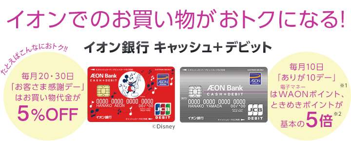 イオンでのお買い物がおトクになる!イオン銀行 キャッシュ+デビット たとえばこんなにおトク! 毎月20・30日「お客さま感謝デー」はお買い物代金が5%OFF 毎月10日「ありが10デー」は電子マネーWAONポイント、ときめきポイントが※1基本の5倍※2