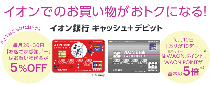 イオンでのお買い物がおトクになる!イオン銀行 キャッシュ+デビット たとえばこんなにおトク! 毎月20・30日「お客さま感謝デー」はお買い物代金が5%OFF 毎月10日「ありが10デー」は電子マネーWAONポイント、WAON POINTが※1基本の5倍※2