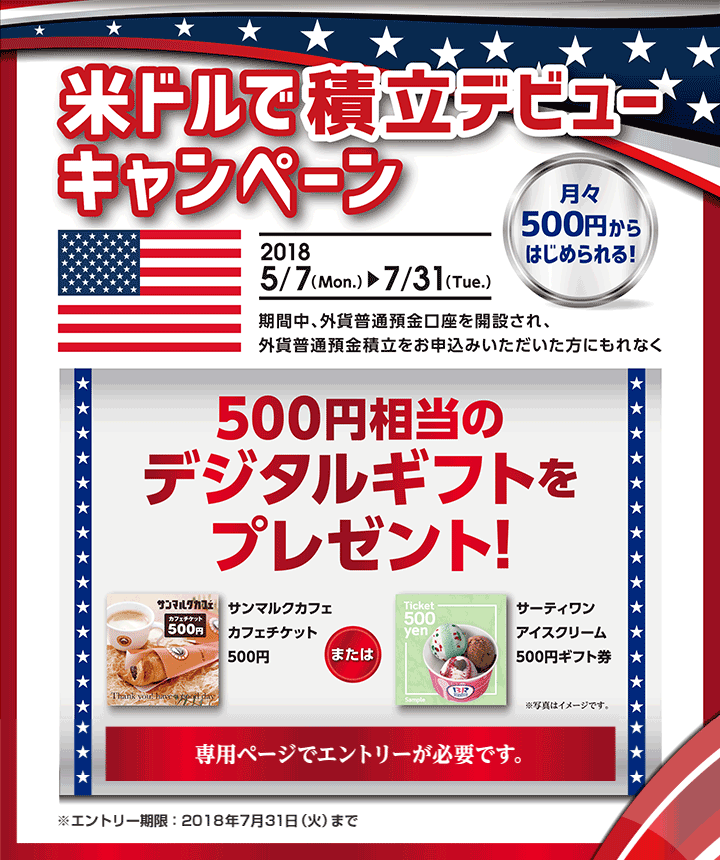 米ドルで積立デビューキャンペーン 2018年5月7日（Mon.）～2018年7月31日（Tue.） 月々500円からはじめられる！ 期間中、外貨普通預金口座を開設され、外貨普通預金積立をお申込みいただいた方にもれなく500円相当のデジタルギフトをプレゼント！ サンマルクカフェカフェチケット500円 または サーティワンアイスクリーム500円ギフト券※写真はイメージです。 専用ページでエントリーが必要です。 ※エントリー期限：2018年7月31日（火）まで