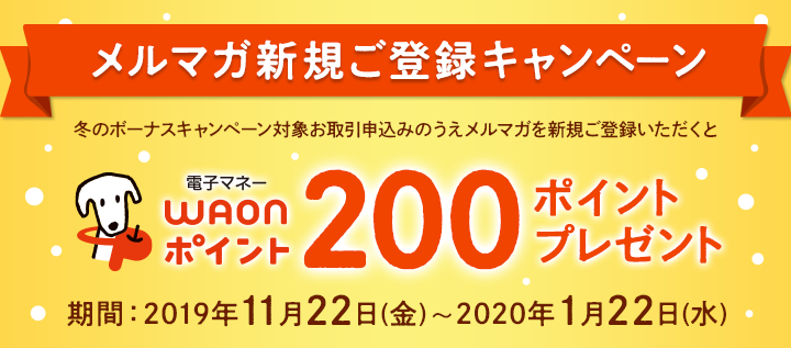 メルマガ新規ご登録キャンペーン。冬のボーナスキャンペーン対象お取引申込みのうえメルマガを新規ご登録いただくと、電子マネーWAONポイント200ポイントプレゼント。期間：2019年11月22日（金）～2020年1月22日（水）。