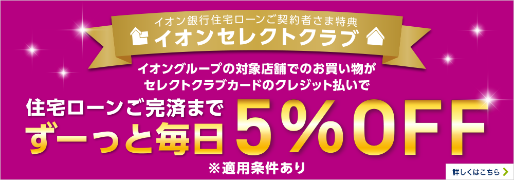 イオン銀行住宅ローンご契約者さま特典 イオンセレクトクラブ イオングループの対象店舗でのお買い物がセレクトクラブカードのクレジット払いで住宅ローンご完済までずーっと毎日5％OFF ※適用条件あり 詳しくはこちら