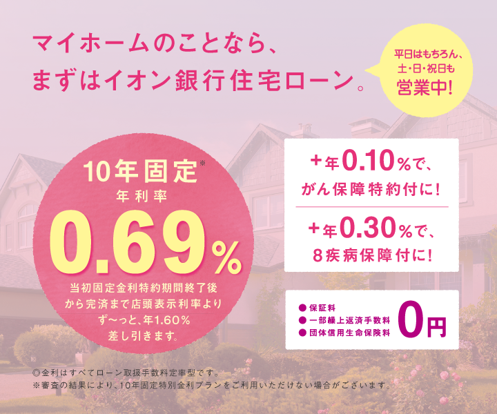 マイホームのことなら、まずイオン銀行住宅ローン。 平日はもちろん、土日祝も営業中！10年固定年金利0.67％ 当初固定金利特約期間終了後から完済まで店頭表示利率よりず～っと、最大年1.60％差し引きます。 +年0.10％で、がん保障特約付きに！ +年0.30％で、8疾病保障付に！ 保証料、一部繰上返済手数料、団体信用生命保険料0円 金利すべてローン取扱手数料定率型です。※審査の結果により、10年固定特別金利プランをご利用いただけない場合がございます。