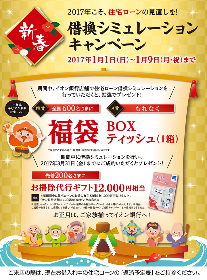 2017年こそ、住宅ローンの見直しを! 借換シミュレーションキャンペーン 2017年1月1日(日)~1月9日(月・祝)まで 期間中、イオン銀行店舗で住宅ローン借換シミュレーションを行っていただくと、抽選でプレゼント! 特賞:全国600名さまに福袋(中身はあけてからのお楽しみ!)A賞:もれなくBOXティッシュ(1箱) ※ご家族でご来店の場合、抽選は1家族さま1回限りとなります。 期間中に借換シミュレーションを行い、2017年3月31日(金)までにご成約いただくと、先着200名さまにお掃除代行ギフト12,000円相当プレゼント! 対象:上記期間中に住宅ローンをお借入れ(15年以上1,000万円以上)の上、イオン銀行店舗にてご契約いただいたお客さま ※浴室、キッチン、レンジフード、エアコンの4種類のお掃除サービスから1点お選びいただけます。※商品はご成約のお客さまに、店舗にてお渡しいたします。※他の住宅ローンご成約キャンペーンとの重複はできません。 お正月は、ご家族揃ってイオン銀行へ! ご来店の際は、現在お借入れ中の住宅ローンに「返済予定表」をご持参ください。