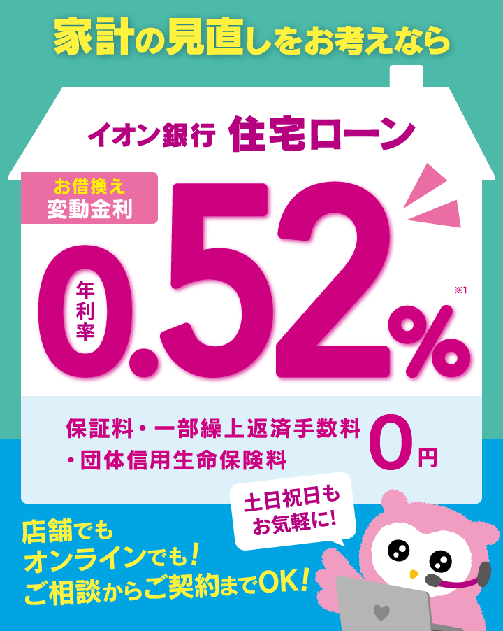 家計の見直しをお考えなら イオン銀行住宅ローン お借換え 変動金利 年利率0.52%※1 保証料・一部繰上返済手数料・団体信用生命保険料 0円 土日祝日もお気軽に!店舗でもオンラインでも!ご相談からご契約までOK!