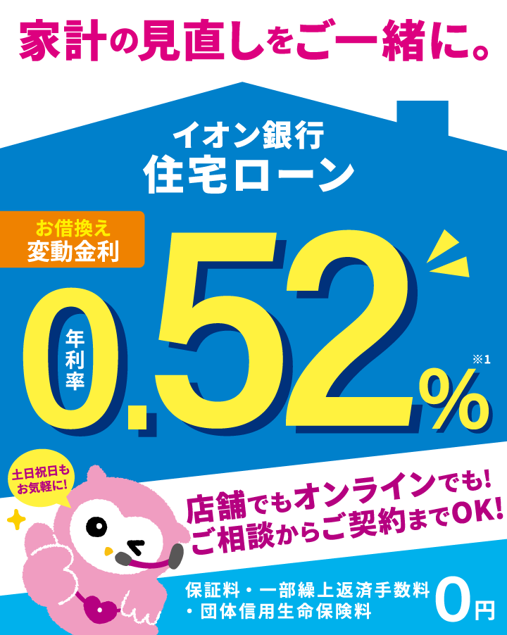 家計の見直しをご一緒に。イオン銀行住宅ローン お借換え 変動金利 年利率0.52%※1 保証料・一部繰上返済手数料・団体信用生命保険料 0円 土日祝日もお気軽に!店舗でもオンラインでも!ご相談からご契約までOK!