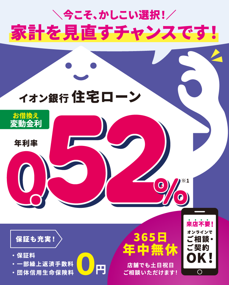 今こそ、かしこい選択!家計を見直すチャンスです!イオン銀行住宅ローン お借換え 変動金利 年利率0.52%※1 保証料・一部繰上返済手数料・団体信用生命保険料 0円 365日年中無休 店舗でも土日祝日ご相談いただけます!来店不要!オンラインでご相談・ご契約OK!