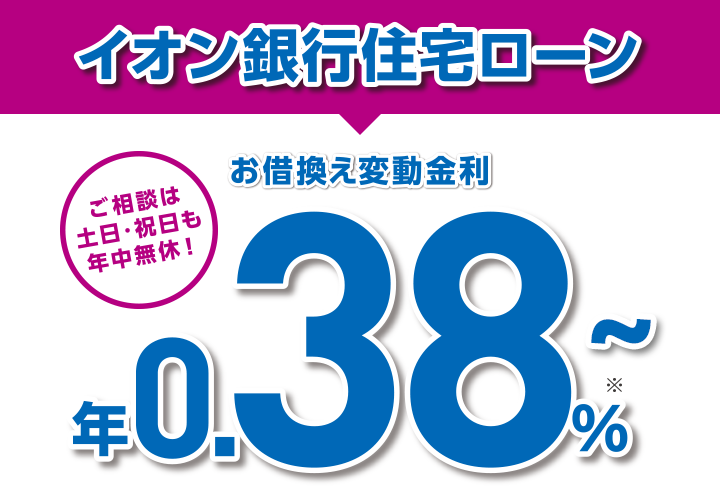 イオン銀行住宅ローンは金利だけじゃない！お買い物もおトク！ ご相談は土日・祝日も年中無休！ お借換え変動金利 年0.38% ※1 さらに！ご契約者さま特典！ イオングループでのお買い物が毎日5％OFF イオンセレクトクラブ ※適用には条件がございます。