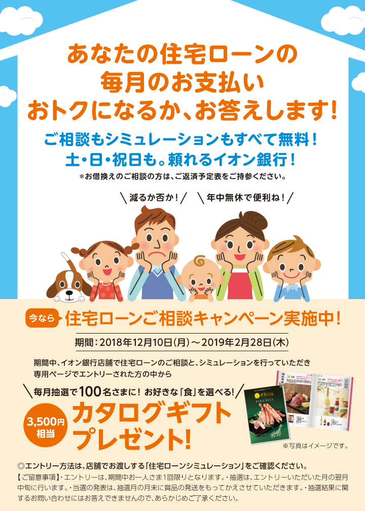 あなたの住宅ローンの毎月のお支払いおトクになるか、お答えします! ご相談もシミュレーションもすべて無料!土・日・祝日も。頼れるイオン銀行! *お借換えのご相談の方は、ご返済予定表をご持参ください。\減るか否か!/\年中無休で便利ね!/ 今なら住宅ローンご相談キャンペーン実施中!期間:2018年12月10日(月)~2019年2月28日(木)期間中、イオン銀行店舗で住宅ローンのご相談と、シミュレーションを行っていただき専用ページでエントリーされた方の中から\毎月抽選で100名さまに!お好きな「食」を選べる!/3,500円相当カタログギフトプレゼント!※写真はイメージです。 ◎エントリー方法は、店舗でお渡しする「住宅ローンシミュレーション」をご確認ください。 【ご留意事項】・エントリーは、期間中お一人さま1回限りとなります。・抽選は、エントリーいただいた月の翌月中旬に行います。・当選の発表は、抽選月の月末に賞品の発送をもってかえさせていただきます。・抽選結果に関するお問い合わせにはお答えできませんので、あからじめご了承ください。