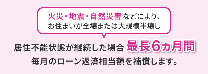 火災・地震・自然災害などにより、お住まいが全壊または大規模半壊し 居住不能状態が継続した場合最長6カ月間毎月のローン返済相当額を補償します。