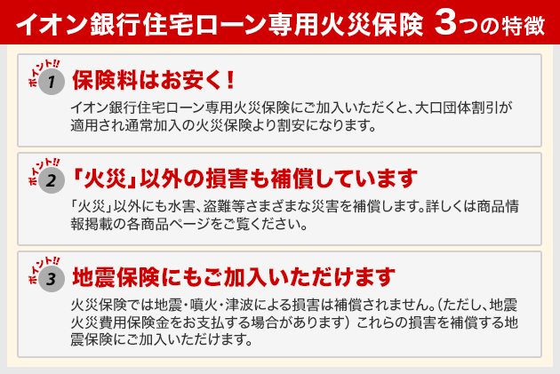 イオン銀行住宅ローン専用火災保険 3つの特徴 ポイント1：保険料はお安く！ ポイント2：「火災」以外の損害も補償しています ポイント3：地震保険にもご加入いただけます