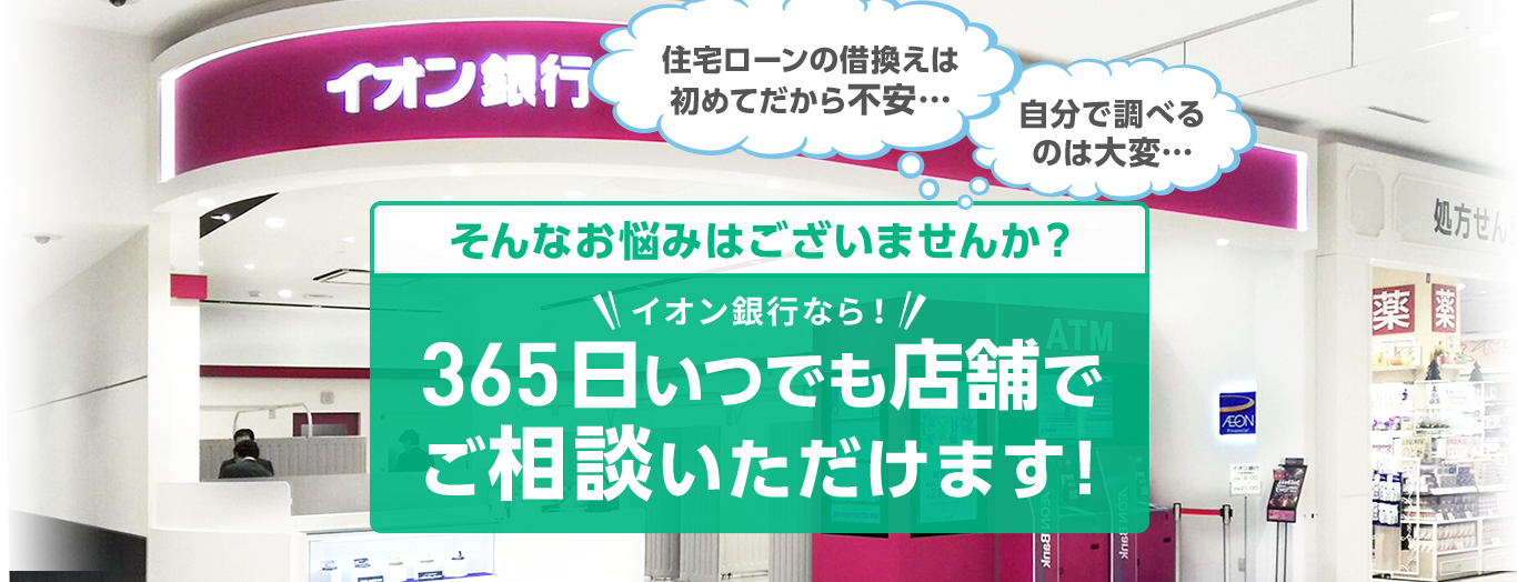 住宅ローンの借換えは初めてだから不安・・・ 自分で調べるのは大変・・・ そんなお悩みはございませんか?イオン銀行なら!365日いつでも店舗でご相談いただけます!