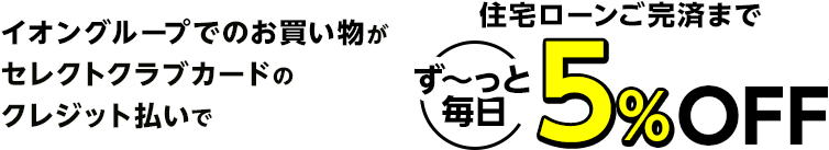 イオングループでのお買い物がセレクトクラブカードのクレジット払いで住宅ローンご完済までず～っと毎日5％OFF