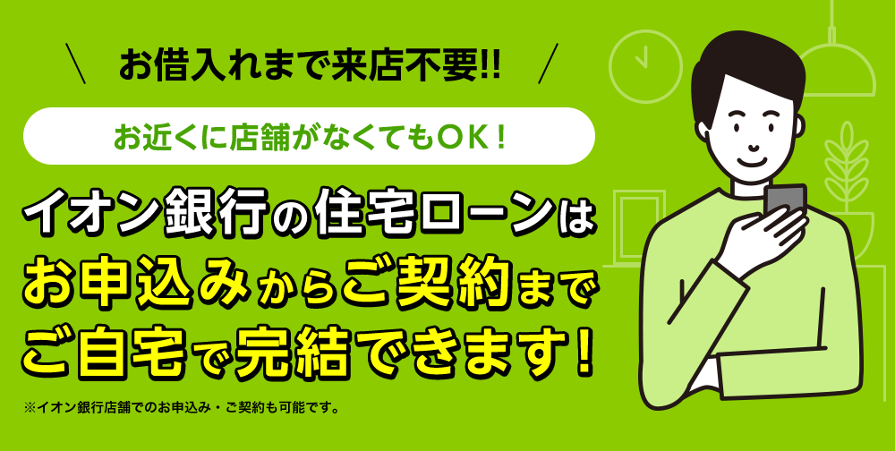 お借入れまで来店不要！お近くに店舗がなくてもOK！イオン銀行の住宅ローンはお申込みからご契約までご自宅で完結できます！※イオン銀行店舗でのお申込み・ご契約も可能です。