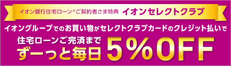 イオン銀行住宅ローン*ご契約者さま特典 イオンセレクトクラブ イオングループでのお買い物がセレクトクラブカードのクレジット払いで住宅ローンご完済までずーっと毎日5％OFF