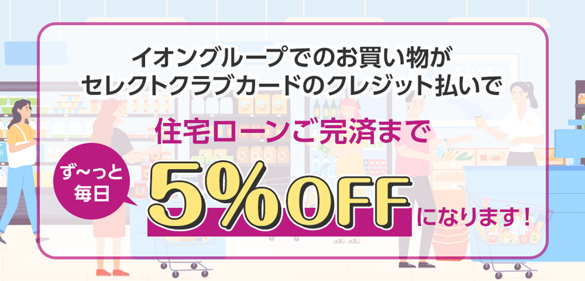 イオングループの対象店舗でのお買い物がセレクトクラブカードのクレジット払いで住宅ローンご完済まで ず～っと毎日5％OFF