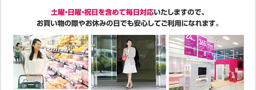 土曜・日曜・祝日を含めて毎日対応いたしますので、お買い物の際やお休みの日でも安心してご利用になれます。