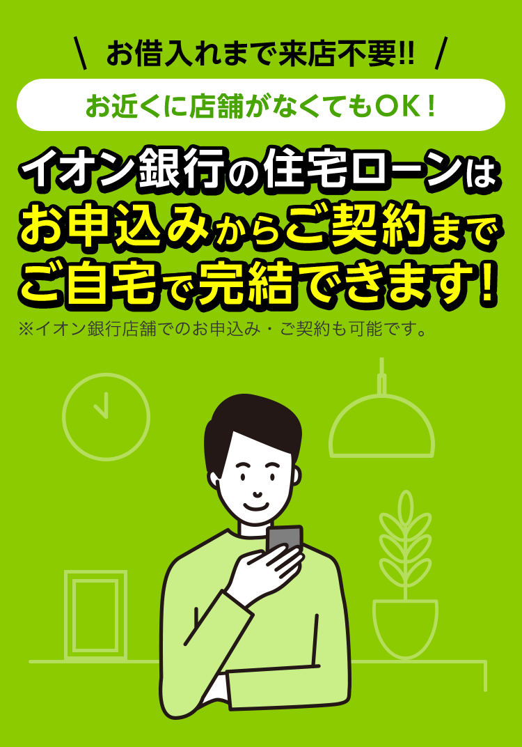 お借入れまで来店不要！お近くに店舗がなくてもOK！イオン銀行の住宅ローンはお申込みからご契約までご自宅で完結できます！※イオン銀行店舗でのお申込み・ご契約も可能です。