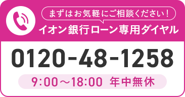 まずはお気軽にご相談ください！ イオン銀行ローン専用ダイヤル 0120-48-1258 9:00～18:00 年中無休