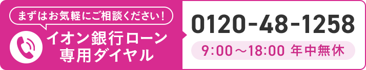 まずはお気軽にご相談ください！ イオン銀行ローン専用ダイヤル 0120-48-1258 9:00～18:00 年中無休