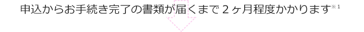 申込からお手続き完了の書類が届くまで2ヶ月程度かかります※1