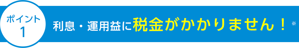 ポイント1 利息・運用益に税金がかかりません！